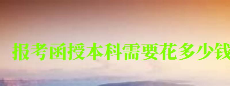 报考函授本科需要花多少钱 报考函授本科需要花多少钱 (图1)