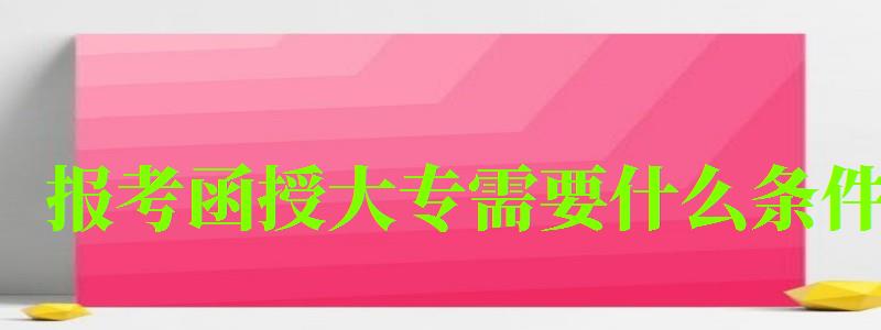报考函授大专需要什么条件 报考函授大专需要什么条件 前置学历是什么(图1)