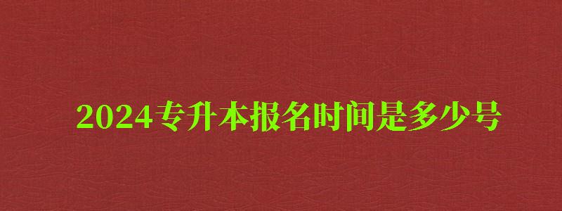 2024专升本报名时间是多少号 2024专升本报名时间是多少号