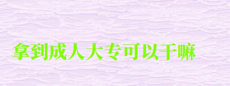 拿到成人大专可以干嘛 拿到成人大专可以干嘛 被社会认可吗(图1)