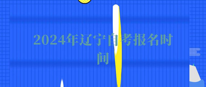 2024年辽宁自考报名时间 2024年辽宁自考报名时间