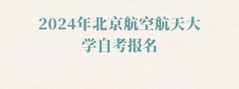 2024年北京航空航天大学自考报名 2024年北京航空航天大学自考报名