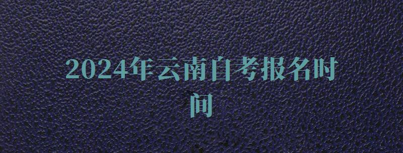 2024年云南自考报名时间 2024年云南自考报名时间