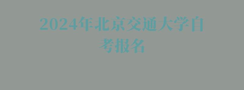 2024年北京交通大学自考报名 2024年北京交通大学自考报名
