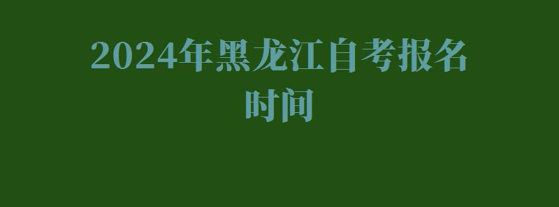 2024年黑龙江自考报名时间 2024年黑龙江自考报名时间