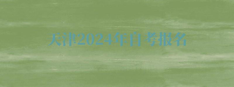 天津2024年自考报名 天津2024年自考报名