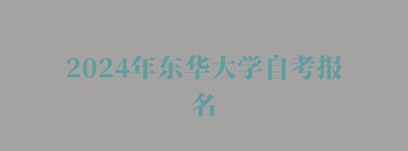 2024年东华大学自考报名 2024年东华大学自考报名