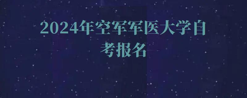 2024年空军军医大学自考报名 2024年空军军医大学自考报名