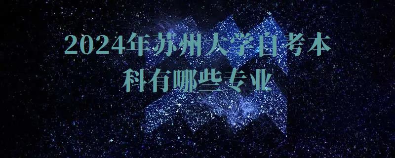 2024年苏州大学自考本科有哪些专业 2024年苏州大学自考本科有哪些专业