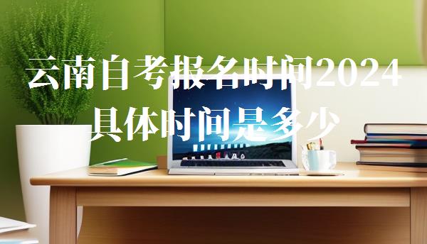 云南自考报名时间2024具体时间是多少,云南自考报名时间2024具体时间是什么